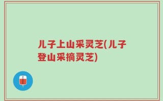 儿子上山采灵芝(儿子登山采摘灵芝)