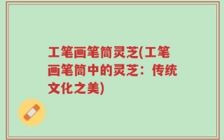 工笔画笔筒灵芝(工笔画笔筒中的灵芝：传统文化之美)