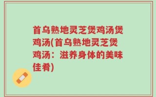 首乌熟地灵芝煲鸡汤煲鸡汤(首乌熟地灵芝煲鸡汤：滋养身体的美味佳肴)