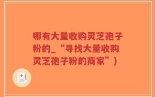 哪有大量收购灵芝孢子粉的_“寻找大量收购灵芝孢子粉的商家”)