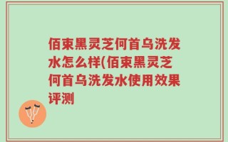 佰束黑灵芝何首乌洗发水怎么样(佰束黑灵芝何首乌洗发水使用效果评测