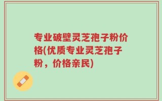 专业破壁灵芝孢子粉价格(优质专业灵芝孢子粉，价格亲民)