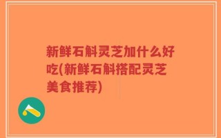 新鲜石斛灵芝加什么好吃(新鲜石斛搭配灵芝美食推荐)