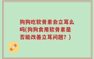 狗狗吃软骨素会立耳么吗(狗狗食用软骨素是否能改善立耳问题？)
