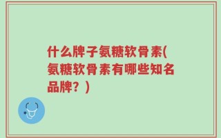 什么牌子氨糖软骨素(氨糖软骨素有哪些知名品牌？)