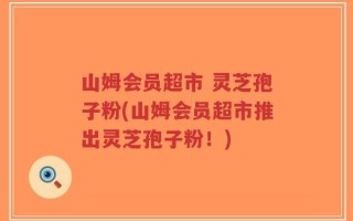 山姆会员超市 灵芝孢子粉(山姆会员超市推出灵芝孢子粉！)