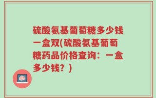硫酸氨基葡萄糖多少钱一盒双(硫酸氨基葡萄糖药品价格查询：一盒多少钱？)