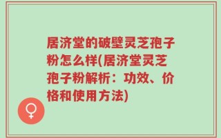 居济堂的破壁灵芝孢子粉怎么样(居济堂灵芝孢子粉解析：功效、价格和使用方法)