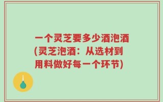 一个灵芝要多少酒泡酒(灵芝泡酒：从选材到用料做好每一个环节)