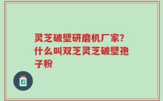 灵芝破壁研磨机厂家？什么叫双芝灵芝破壁孢子粉