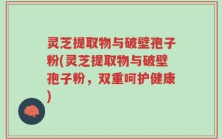 灵芝提取物与破壁孢子粉(灵芝提取物与破壁孢子粉，双重呵护健康)