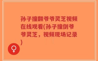 孙子撞翻爷爷灵芝视频在线观看(孙子撞倒爷爷灵芝，视频现场记录)
