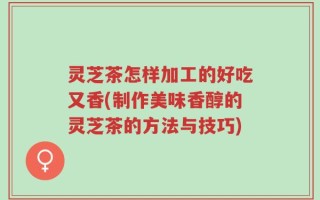 灵芝茶怎样加工的好吃又香(制作美味香醇的灵芝茶的方法与技巧)