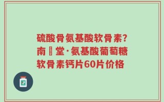 硫酸骨氨基酸软骨素？南雲堂·氨基酸葡萄糖软骨素钙片60片价格