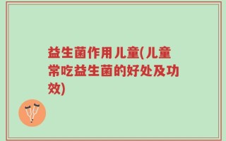 益生菌作用儿童(儿童常吃益生菌的好处及功效)