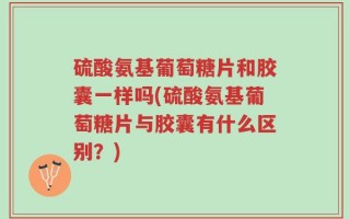 硫酸氨基葡萄糖片和胶囊一样吗(硫酸氨基葡萄糖片与胶囊有什么区别？)