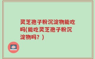 灵芝孢子粉沉淀物能吃吗(能吃灵芝孢子粉沉淀物吗？)