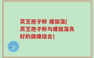 灵芝孢子粉 螺旋藻(灵芝孢子粉与螺旋藻良好的健康组合)