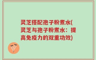 灵芝搭配孢子粉煮水(灵芝与孢子粉煮水：提高免疫力的双重功效)