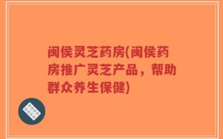 闽侯灵芝药房(闽侯药房推广灵芝产品，帮助群众养生保健)
