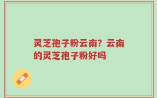 灵芝孢子粉云南？云南的灵芝孢子粉好吗