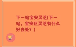 下一站宝安灵芝(下一站，宝安区灵芝有什么好去处？)
