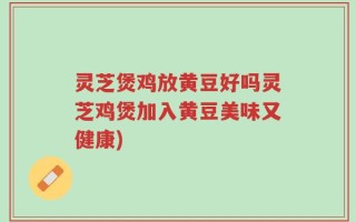 灵芝煲鸡放黄豆好吗灵芝鸡煲加入黄豆美味又健康)