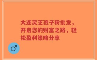 大连灵芝孢子粉批发，开启您的财富之路，轻松盈利策略分享