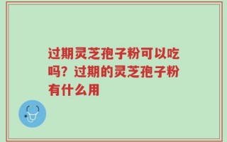 过期灵芝孢子粉可以吃吗？过期的灵芝孢子粉有什么用