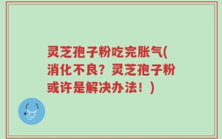 灵芝孢子粉吃完胀气(消化不良？灵芝孢子粉或许是解决办法！)