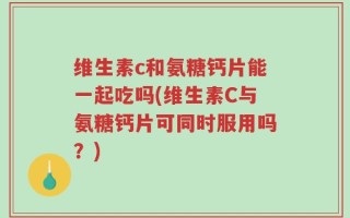 维生素c和氨糖钙片能一起吃吗(维生素C与氨糖钙片可同时服用吗？)