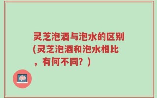 灵芝泡酒与泡水的区别(灵芝泡酒和泡水相比，有何不同？)