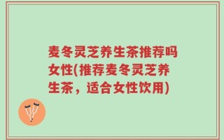 麦冬灵芝养生茶推荐吗女性(推荐麦冬灵芝养生茶，适合女性饮用)