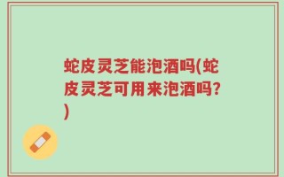 蛇皮灵芝能泡酒吗(蛇皮灵芝可用来泡酒吗？)