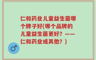 仁和药业儿童益生菌哪个牌子好(哪个品牌的儿童益生菌更好？——仁和药业或其他？)