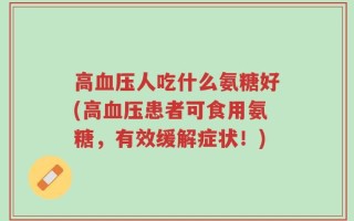 高血压人吃什么氨糖好(高血压患者可食用氨糖，有效缓解症状！)