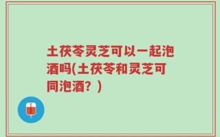 土茯苓灵芝可以一起泡酒吗(土茯苓和灵芝可同泡酒？)