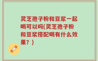 灵芝孢子粉和豆浆一起喝可以吗(灵芝孢子粉和豆浆搭配喝有什么效果？)