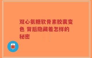 双心氨糖软骨素胶囊变色 背后隐藏着怎样的秘密