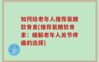 如何给老年人推荐氨糖软骨素(推荐氨糖软骨素：缓解老年人关节疼痛的选择)