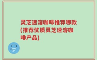 灵芝速溶咖啡推荐哪款(推荐优质灵芝速溶咖啡产品)