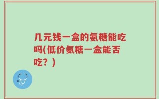几元钱一盒的氨糖能吃吗(低价氨糖一盒能否吃？)