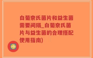 白葡奈氏菌片和益生菌需要间隔_白葡奈氏菌片与益生菌的合理搭配使用指南)