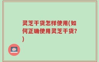 灵芝干货怎样使用(如何正确使用灵芝干货？)