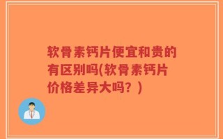 软骨素钙片便宜和贵的有区别吗(软骨素钙片价格差异大吗？)