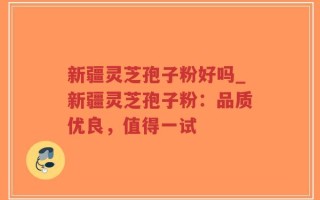 新疆灵芝孢子粉好吗_新疆灵芝孢子粉：品质优良，值得一试