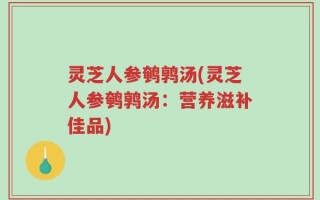 灵芝人参鹌鹑汤(灵芝人参鹌鹑汤：营养滋补佳品)