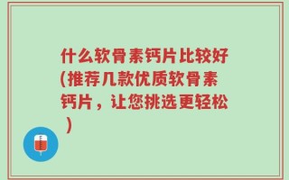 什么软骨素钙片比较好(推荐几款优质软骨素钙片，让您挑选更轻松 )