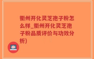 衢州开化灵芝孢子粉怎么样_衢州开化灵芝孢子粉品质评价与功效分析)