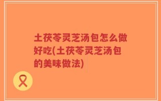 土茯苓灵芝汤包怎么做好吃(土茯苓灵芝汤包的美味做法)